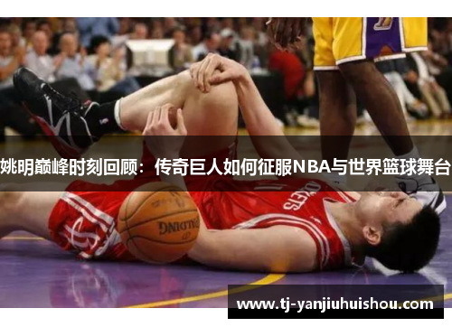 姚明巅峰时刻回顾：传奇巨人如何征服NBA与世界篮球舞台