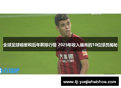 全球足球明星税后年薪排行榜 2025年收入最高的10位球员揭秘