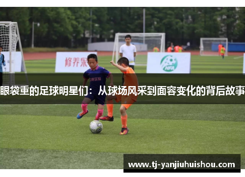 眼袋重的足球明星们：从球场风采到面容变化的背后故事