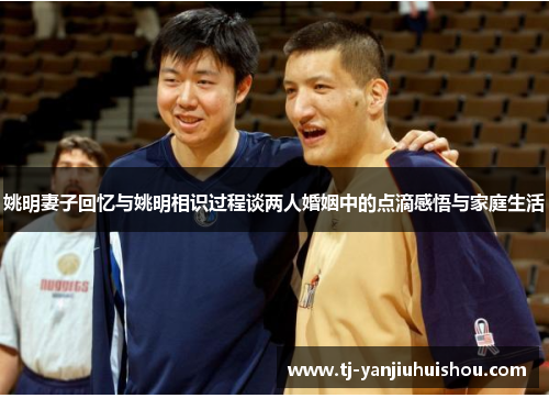 姚明妻子回忆与姚明相识过程谈两人婚姻中的点滴感悟与家庭生活