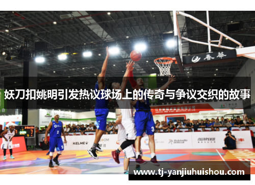 妖刀扣姚明引发热议球场上的传奇与争议交织的故事