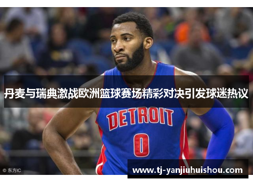 丹麦与瑞典激战欧洲篮球赛场精彩对决引发球迷热议