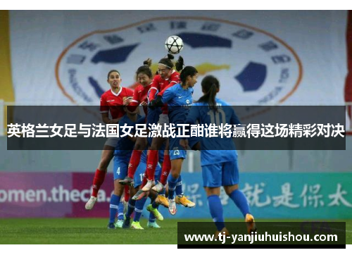 英格兰女足与法国女足激战正酣谁将赢得这场精彩对决